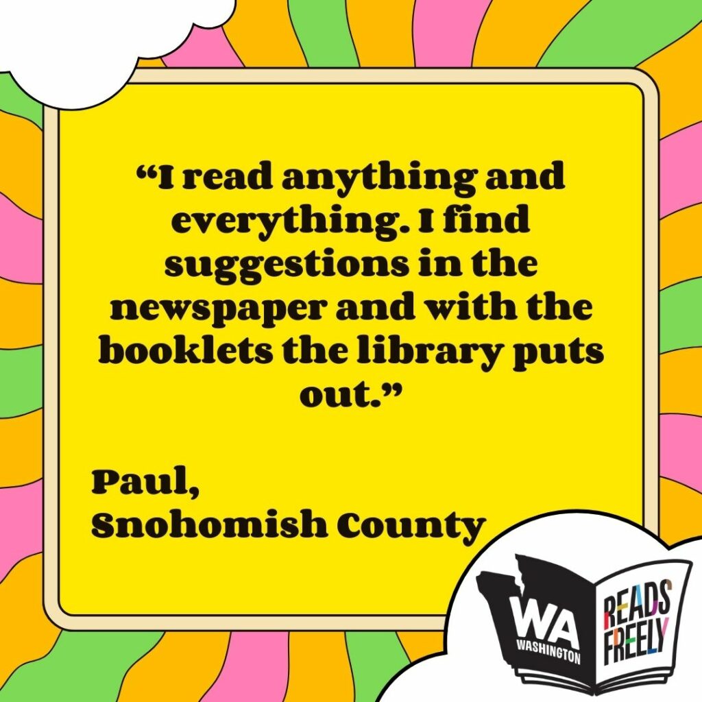 “I read anything and everything. I find suggestions in the newspaper and with the booklets the library puts out.” Paul, Snohomish County 