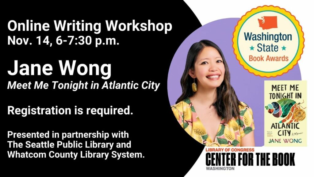 text reads: Online Writing Workshop Nov. 14, 6-7:30 pm Jane Wong. Meet Me Tonight in Atlantic City. Registration is required. Presented in partnership with The Seattle Public Library and Whatcom County Library System. A photo of Jane Wong and her book cover with the WSBA winner seal on it are included. The WA Center for the Book logo is included.
