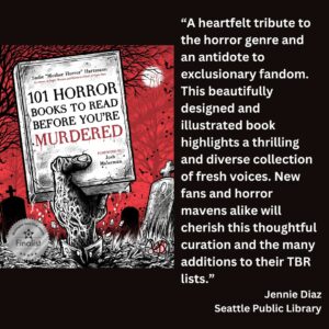 text reads: “A heartfelt tribute to the horror genre and an antidote to exclusionary fandom. This beautifully designed and illustrated book highlights a thrilling and diverse collection of fresh voices. New fans and horror mavens alike will cherish this thoughtful curation and the many additions to their TBR lists.” Jennie Diaz Seattle Public Library the book cover of 101 Horror Books to Read Before You're Murdered by Sadie "Mother Horror" Hartmann with the WSBA finalist seal is included