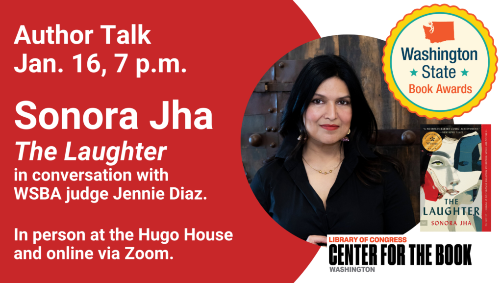 text reads: Author Talk, Jan. 16, 7 p.m. Sonora Jha. The Laughter. in conversation with WSBA judge Jennie Diaz. In person at the Hugo House and online via Zoom. logos for the Washington State Book Awards and the WA Center for the Book are included. There is an author photo of Jha and an image of The Laughter with the WSBA winner seal on the cover.