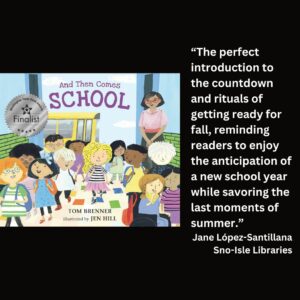 text reads: “The perfect introduction to the countdown and rituals of getting ready for fall, reminding readers to enjoy the anticipation of a new school year while savoring the last moments of summer.” Jane López-Santillana Sno-Isle Libraries the book cover of And Then Comes School by Tom Brenner with the WSBA finalist seal is included