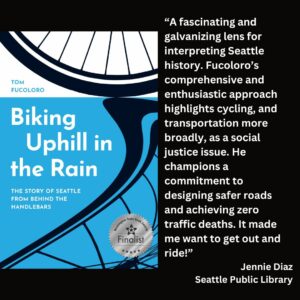 text reads: “A fascinating and galvanizing lens for interpreting Seattle history. Fucoloro’s comprehensive and enthusiastic approach highlights cycling, and transportation more broadly, as a social justice issue. He champions a commitment to designing safer roads and achieving zero traffic deaths. It made me want to get out and ride!” Jennie Diaz Seattle Public Library the book cover of Biking Uphill in the Rain: The Story of Seattle from Behind the Handlebars by Tom Fucoloro with the WSBA finalist seal is featured