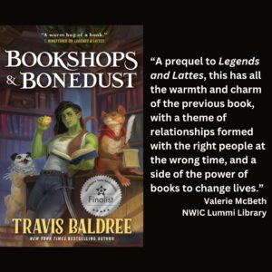 text reads: “A prequel to Legends and Lattes, this has all the warmth and charm of the previous book, with a theme of relationships formed with the right people at the wrong time, and a side of the power of books to change lives.” Valerie McBeth NWIC Lummi Library the book cover of Bookshops & Bonedust by Travis Baldree featuring the WSBA finalist seal is featured