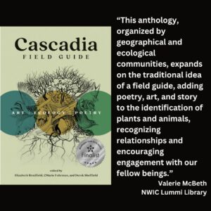 text reads: “This anthology, organized by geographical and ecological communities, expands on the traditional idea of a field guide, adding poetry, art, and story to the identification of plants and animals, recognizing relationships and encouraging engagement with our fellow beings.” Valerie McBeth NWIC Lummi Library the book cover for Cascadia: Field Guide with the WSBA finalist seal is featured