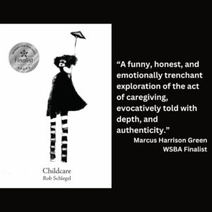 text reads: “A funny, honest, and emotionally trenchant exploration of the act of caregiving, evocatively told with depth, and authenticity.” Marcus Harrison Green WSBA Finalist the book cover for Childcare by Rob Schlegel with the WSBA finalist seal is featured