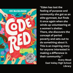 text reads: “Eden has lost the feeling of purpose and community she got as an elite gymnast, but finds it once again when she winds up volunteering at a women's shelter. There, she discovers the concept of period poverty and sets out to do something about it. This is an inspiring story for anyone interested in making a difference in their community.” Avery Mead East Valley High School Library the book cover for Code Red by Joy McCullough with the WSBA finalist seal is featured