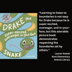 text reads: “Learning to listen to boundaries is not easy for Drake becasue he is super-excited, overeager, and in-your-face, but this adorable picture book demonstrates respecting the boundaries set by others.” Lauren Kessel Kent Elementary School Library the book cover for Drake: The Super-Excited, Overeager, In-Your-Face Snake by Michaele Razi with the WSBA finalist seal is featured