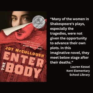 text reads: “Many of the women in Shakespeare's plays, especially the tragedies, were not given the opportunity to advance their own plots. In this imaginative novel, they meet below stage after their deaths.” Lauren Kessel Kent Elementary School Library the book cover of Enter the Body by Joy McCullough with the WSBA finalist seal is featured