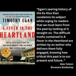 text reads: “Egan's searing history of the Ku Klux Klan condemns its subject while urging its readers that we must learn from the past by looking at it straight-on. The difficult truths contained in A Fever in the Heartland are written by an author who delivers them fully engaged, knowing how critical this past is to our present and future. ” Alex Yokom Browsers Bookshop the book cover for A Fever in the Heartland: The Ku Klux Klan's Plot to Take Over America, and the Woman Who Stopped Them by Timothy Egan with the WSBA winner seal is featured.