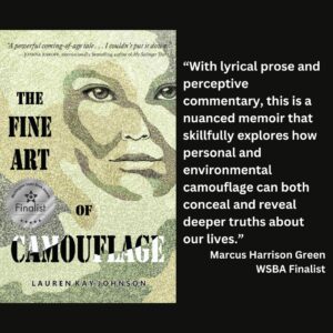 text reads: “With lyrical prose and perceptive commentary, this is a nuanced memoir that skillfully explores how personal and environmental camouflage can both conceal and reveal deeper truths about our lives.” Marcus Harrison Green WSBA Finalist the book cover of The Fine Art of Camouflage by Lauren Kay Johnson with the WSBA finalist seal on it is included