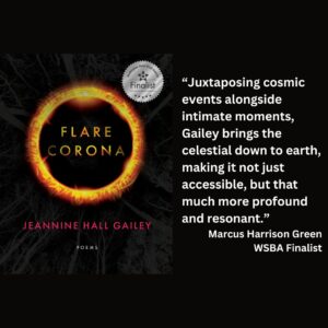 text reads:“Juxtaposing cosmic events alongside intimate moments, Gailey brings the celestial down to earth, making it not just accessible, but that much more profound and resonant.” Marcus Harrison Green WSBA Finalist the book cover for Flare Corona by Jeannine Hall Gailey with the WSBA finalist seal is featured