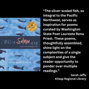 text reads: “The silver-scaled fish, so integral to the Pacific Northwest, serves as inspiration for poems curated by Washington State Poet Laureate Rena Priest. These poems, thoughtfully assembled, shine light on the complexities of a single subject and give the reader opportunity to ponder over multiple readings.” Sarah Jaffa Kitsap Regional Library the book cover for I Sing the Salmon Home: Poems from Washington State Edited by Rena Priest is featured