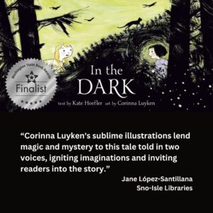 text reads: “Corinna Luyken's sublime illustrations lend magic and mystery to this tale told in two voices, igniting imaginations and inviting readers into the story.” Jane López-Santillana Sno-Isle Libraries the book cover of In the Dark illustrated by Corinna Luyken with the WSBA finalist seal is featured