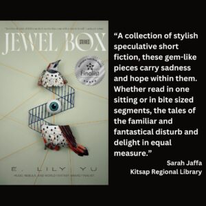 text reads: “A collection of stylish speculative short fiction, these gem-like pieces carry sadness and hope within them. Whether read in one sitting or in bite sized segments, the tales of the familiar and fantastical disturb and delight in equal measure.” Sarah Jaffa Kitsap Regional Library the book cover of Jewel Box: Stories by E. Lily Yu with the WSBA finalist seal is featured
