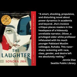 text reads: “A smart, shocking, propulsive, and disturbing novel about power dynamics in academia and beyond. Jha’s incisive critique places readers in the headspace of a hideously unreliable narrator, Oliver, a privileged older white professor infatuated with his much younger Pakistani Muslim colleague, Ruhaba. This razor-sharp reckoning with race, class, gender, and desire left me absolutely reeling.” Jennie Diaz Seattle Public Library the book cover of The Laughter by Sonora Jha with the WSBA winner seal is featured