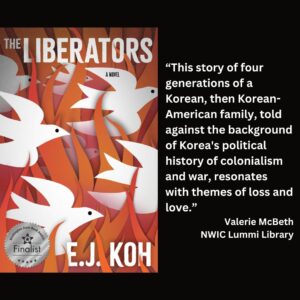 text reads: “This story of four generations of a Korean, then Korean-American family, told against the background of Korea's political history of colonialism and war, resonates with themes of loss and love.” Valerie McBeth NWIC Lummi Library the book cover of The Liberators by E.J. Koh with the WSBA finalist seal is featured