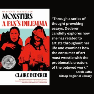 text reads: “Through a series of thought provoking essays, Dederer candidly explores how she has related to artists throughout her life and examines how the consumer of art must wrestle with the problematic creators of the beloved work.” Sarah Jaffa Kitsap Regional Library the book cover of Monsters: A Fan's Dilemma by Claire Dederer with a WSBA finalist seal is included