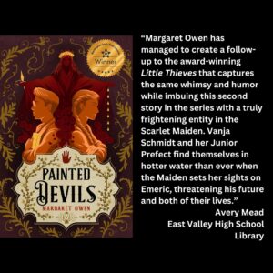 text reads: “Margaret Owen has managed to create a follow-up to the award-winning Little Thieves that captures the same whimsy and humor while imbuing this second story in the series with a truly frightening entity in the Scarlet Maiden. Vanja Schmidt and her Junior Prefect find themselves in hotter water than ever when the Maiden sets her sights on Emeric, threatening his future and both of their lives.” Avery Mead East Valley High School Library the book cover for Painted Devils by Margaret Owen with the wsba winner seal is featured