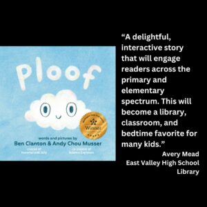 text reads: “A delightful, interactive story that will engage readers across the primary and elementary spectrum. This will become a library, classroom, and bedtime favorite for many kids.” Avery Mead East Valley High School Library the cover of Ploof by Ben Clanton and Andy Chou Musser with the wsba winner seal is featured
