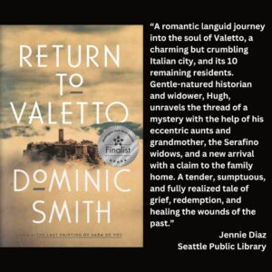 text reads: “A romantic languid journey into the soul of Valetto, a charming but crumbling Italian city, and its 10 remaining residents. Gentle-natured historian and widower, Hugh, unravels the thread of a mystery with the help of his eccentric aunts and grandmother, the Serafino widows, and a new arrival with a claim to the family home. A tender, sumptuous, and fully realized tale of grief, redemption, and healing the wounds of the past.” Jennie Diaz Seattle Public Library the book cover of Return to Valetto by Dominic Smith with the WSBA finalist seal is featured