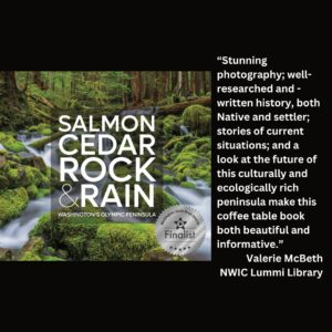 text reads: “Stunning photography; well-researched and -written history, both Native and settler; stories of current situations; and a look at the future of this culturally and ecologically rich peninsula make this coffee table book both beautiful and informative.” Valerie McBeth NWIC Lummi Library the book cover of Salmon Cedar Rock & Rain: Washington's Olympic Peninsula with the WSBA finalist seal is featured