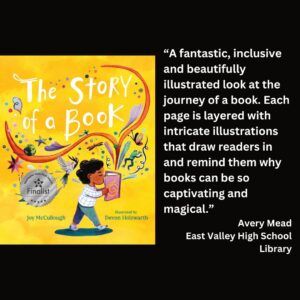 text reads: “A fantastic, inclusive and beautifully illustrated look at the journey of a book. Each page is layered with intricate illustrations that draw readers in and remind them why books can be so captivating and magical.” Avery Mead East Valley High School Library the book cover of The Story of a Book by Joy McCullough with the WSBA finalist seal is featured