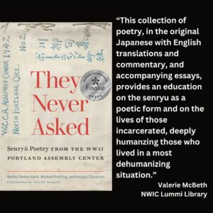 text reads: “This collection of poetry, in the original Japanese with English translations and commentary, and accompanying essays, provides an education on the senryu as a poetic form and on the lives of those incarcerated, deeply humanzing those who lived in a most dehumanizing situation.” Valerie McBeth NWIC Lummi Library the book cover of They Never Asked: Senryu Poetry from the WWII Portland Assembly Center with the WSBA finalist seal is featured