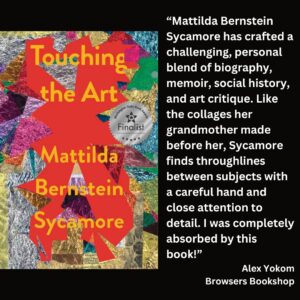 text reads: “Mattilda Bernstein Sycamore has crafted a challenging, personal blend of biography, memoir, social history, and art critique. Like the collages her grandmother made before her, Sycamore finds throughlines between subjects with a careful hand and close attention to detail. I was completely absorbed by this book!” Alex Yokom Browsers Bookshop the book cover of Touching the Art by Mattilda Bernstein Sycamore with the WSBA finalist seal is included