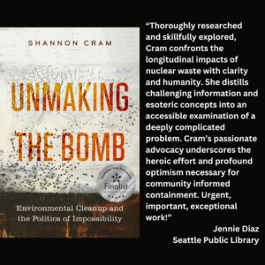 text reads: “Thoroughly researched and skillfully explored, Cram confronts the longitudinal impacts of nuclear waste with clarity and humanity. She distills challenging information and esoteric concepts into an accessible examination of a deeply complicated problem. Cram’s passionate advocacy underscores the heroic effort and profound optimism necessary for community informed containment. Urgent, important, exceptional work!” Jennie Diaz Seattle Public Library the book cover for Unmaking the Bomb: Environmental Cleanup and the Politics of Impossibility by Shannon Cram with the WSBA finalist seal is featured