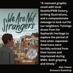 text reads: “A resonant graphic novel with local Seattle/PNW history, striking illustrations, and a compassionate message to look out for our neighbors. Tuininga draws from his Sephardic heritage to explore the period of time when Japanese-Americans were forcibly evicted from their homes and imprisoned during WWII. Both gripping and timely.” Alex Yokom Browsers Bookshop the book cover of We Are Not Strangers by Josh Tuininga with the WSBA finalist seal on it is featured.