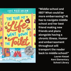 text reads: “Middle-school and IBD? What could be more embarrassing? Al has to navigate middle school and her best friend making new friends and plans alongside having a chronic illness. Humor and embarrassment throughout will transport the reader back to middle school!” Lauren Kessel Kent Elementary School Library the book cover of The Year My Life Went Down the Toilet by Jake Maia Arlow with the WSBA finalist seal is featured