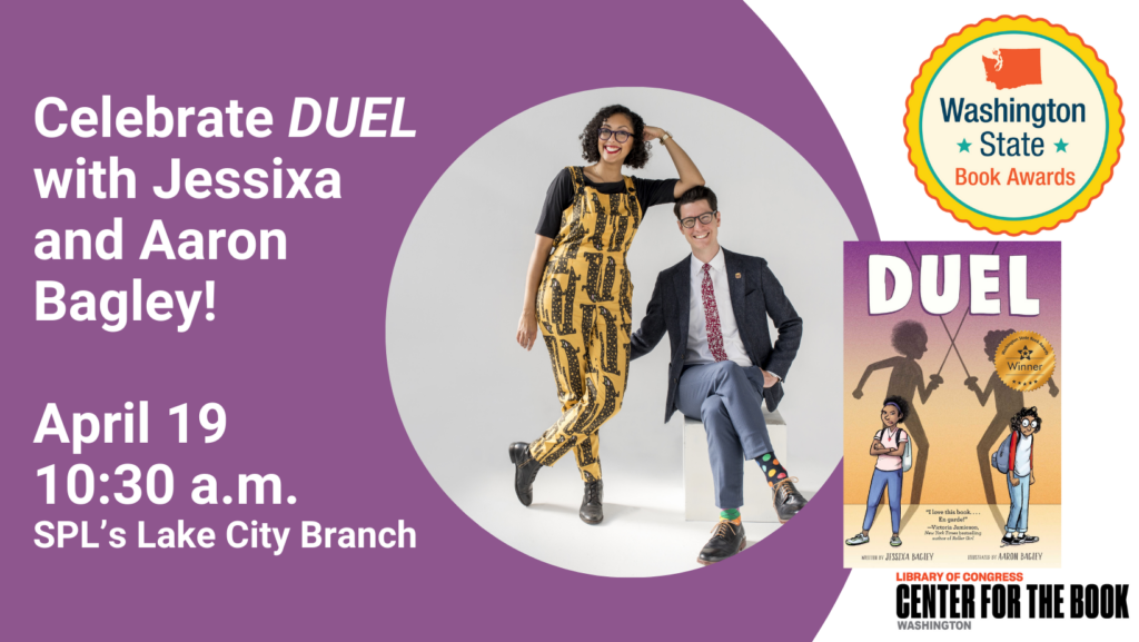 Text reads: Celebrate DUEL with Jessixa and Aaron Bagley! April 19, 10:30 a.m. SPL's Lake City Branch. images of Jessixa and Aaron smiling, Duel's book cover, and the logos for the washington center for the book and washington state book awards are incuded.