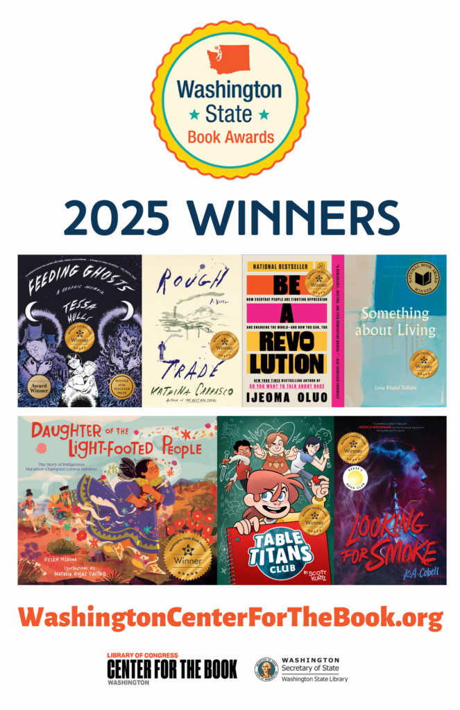 2025 WA State Book Award poster showing 2025 winners. Feeding Ghosts: A Graphic Memoir by Tessa Hulls Rough Trade by Katrina Carrasco Be A Revolution by Ijeoma Oluo Something About Living by Lena Khalaf Tuffaha Daughter of the Light-Footed People by Belen Medina Table Titans Club by Scott Kurtz Looking for Smoke by K.A. Cobell logos for the WA State Book Awards, the WA center for the book, and the WA State Library are included.