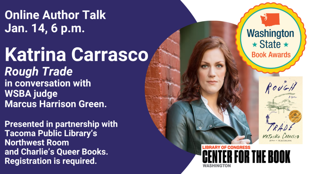 text reads: Online Author Talk. Jan. 14, 6 p.m. Katrina Carrasco Rough Trade in conversation with WSBA Judge Marcus Harrison Green. Presented in partnership with Tacoma Public Library's Northwest Room and Charlie's Queer Books. Registration is required. Logos for the WA state book awards and WA center for the book are included. there is a photo of the author and image of the book with the winner's seal on the cover.