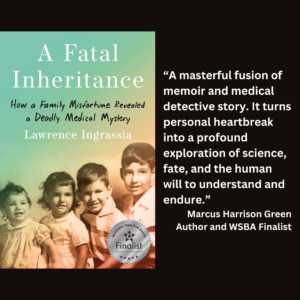 an image of the book cover of Lawrence Ingrassia's "A Fatal Inheritance" and text that reads: “A masterful fusion of memoir and medical detective story. It turns personal heartbreak into a profound exploration of science, fate, and the human will to understand and endure.” Marcus Harrison Green Author and WSBA Finalist