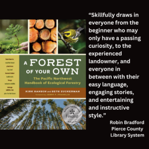 An image of the book cover of Kirk Hanson and Seth Zuckerman's "A Forest of Your Own" and text that reads: “Skillfully draws in everyone from the beginner who may only have a passing curiosity, to the experienced landowner, and everyone in between with their easy language, engaging stories, and entertaining and instructive style.” Robin Bradford Pierce County Library System