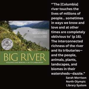 an image of the book cover of David Moskowitz' "Big River" and text that reads: “’The [Columbia] river touches the lives of millions of people… sometimes in ways we know and love and at other times are completely oblivious to’ (p 16). The interconnected richness of the river and its tributaries—and the people, animals, plants, landscapes, and biomes in their watersheds—dazzle.” Sarah Morrison North Olympic Library System