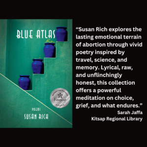 an image of the book cover of Susan Rich's "Blue Atlas" and text that reads: “Susan Rich explores the lasting emotional terrain of abortion through vivid poetry inspired by travel, science, and memory. Lyrical, raw, and unflinchingly honest, this collection offers a powerful meditation on choice, grief, and what endures.” Sarah Jaffa Kitsap Regional Library
