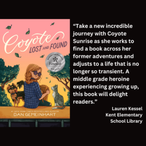 an image of the book cover of Dan Gemeinhart's "Coyote Lost and Found" and text that reads: “Take a new incredible journey with Coyote Sunrise as she works to find a book across her former adventures and adjusts to a life that is no longer so transient. A middle grade heroine experiencing growing up, this book will delight readers.” Lauren Kessel Kent Elementary School Library