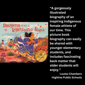 an image of the book cover of Belen Medina's "Daughter of the Light-Footed People" and text that reads: “A gorgeously illustrated biography of an inspiring Indigenous female athlete of our time. This picture book biography can easily be shared with younger elementary students, and includes fascinating back matter that older students will enjoy.” Louise Chambers Highline Public Schools