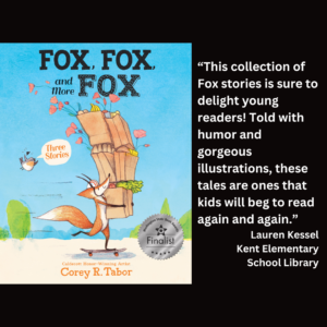 an image of the book cover of Corey Tabor's "Fox, Fox, and More Fox" and text that reads: “This collection of Fox stories is sure to delight young readers! Told with humor and gorgeous illustrations, these tales are ones that kids will beg to read again and again.” Lauren Kessel Kent Elementary School Library