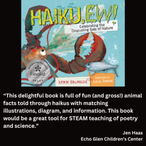 an image of the book cover of Lynn Brunelle's "Haiku, Ew!" and text that reads: “This delightful book is full of fun (and gross!) animal facts told through haikus with matching illustrations, diagram, and information. This book would be a great tool for STEAM teaching of poetry and science.” Jen Haas Echo Glen Children’s Center