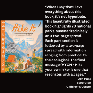an image of the book cover of Iron Tazz's "Hike It" and text that reads: “When I say that I love everything about this book, it's not hyperbole. This beautifully illustrated book highlights 20 national parks, summarized nicely on a two-page spread. Each park section is followed by a two-page spread with information ranging from practical to the ecological. The final message (HYOH - Hike your own hike) is one that resonates with all ages.” Jen Haas Echo Glen Children’s Center