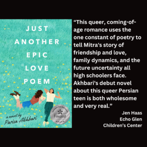 an image of the book cover of Parisa Akhbari's "Just Another Epic Love Poem" and text that reads: “This queer, coming-of-age romance uses the one constant of poetry to tell Mitra's story of friendship and love, family dynamics, and the future uncertainty all high schoolers face. Akhbari's debut novel about this queer Persian teen is both wholesome and very real.” Jen Haas Echo Glen Children’s Center