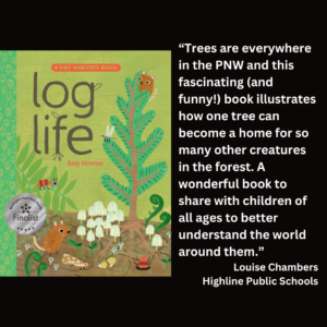 an image of the book cover for Amy Hevron's "Log Life" and text that reads: “Trees are everywhere in the PNW and this fascinating (and funny!) book illustrates how one tree can become a home for so many other creatures in the forest. A wonderful book to share with children of all ages to better understand the world around them.” Louise Chambers Highline Public Schools