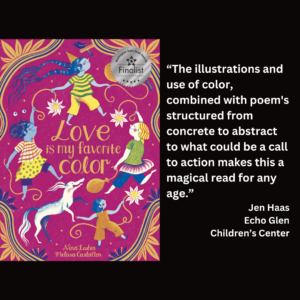an image of the book cover of Nina Laden's "Love Is My Favorite Color" and text that reads: “The illustrations and use of color, combined with poem's structured from concrete to abstract to what could be a call to action makes this a magical read for any age.” Jen Haas Echo Glen Children’s Center