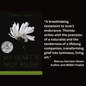 an image of the book cover of Thomas A. Thomas's "My Heart Is Not Asleep" and text that reads: “A breathtaking testament to love’s endurance. Thomas writes with the precision of a naturalist and the tenderness of a lifelong companion, transforming grief into luminous, living art.” Marcus Harrison Green Author and WSBA Finalist