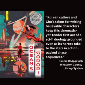 an image of the book cover of Elaine U. Cho's "Ocean's Godori" and text that reads: “Korean culture and Cho’s talent for writing believable characters keep this cinematic-yet-tender first act of a sci-fi duology grounded even as its heroes take to the stars in action-packed chase sequences.” Emma Radosevich Whatcom County Library System