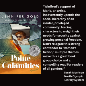 an image of the book cover of Jennifer Gold's "Polite Calamities" and text that reads: “Winifred's support of Marie, an artist, inadvertently upends the social hierarchy of an insular, privileged community, forcing characters to weigh their needs for security against growing personal freedom. Don't relegate this strong contender to ‘women's fiction,’ multiple themes make this a great book group choice and a compelling read for readers of all genders.” Sarah Morrison North Olympic Library System