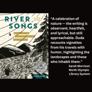 an image of the book cover of Steve Duda's "River Songs" and text that reads: “A celebration of nature — the writing is observant, heartfelt, and lyrical, but still approachable. Duda recounts vignettes from his travels with humor, highlighting the landscapes and those who inhabit them.” Sarah Morrison North Olympic Library System